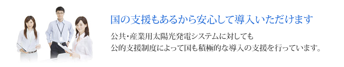 国の支援もあるから安心して導入いただけます 公共・産業用太陽光発電システムに対しても
公的支援制度によって国も積極的な導入の支援を行っています。