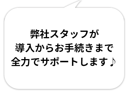 弊社スタッフが導入からお手続きまで全力でサポートします♪