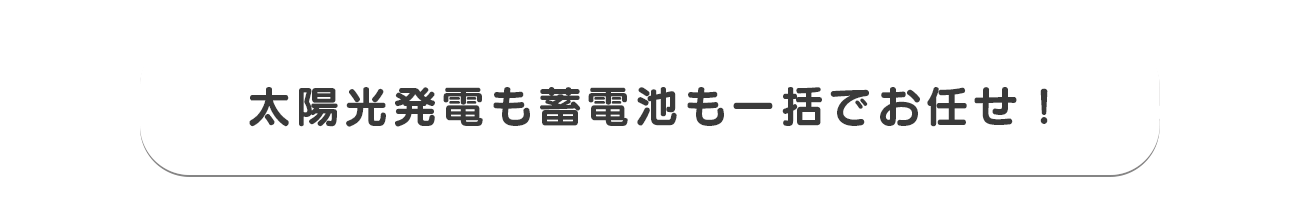 太陽光発電も蓄電池も一括でお任せ！